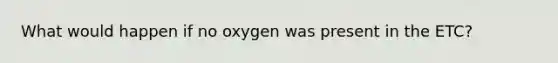 What would happen if no oxygen was present in the ETC?