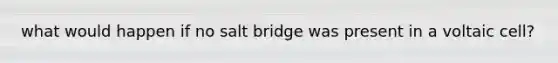 what would happen if no salt bridge was present in a voltaic cell?