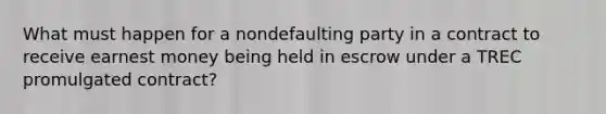 What must happen for a nondefaulting party in a contract to receive earnest money being held in escrow under a TREC promulgated contract?