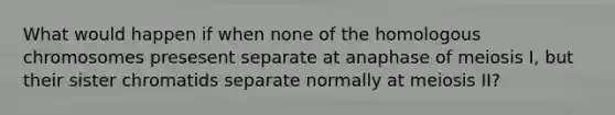 What would happen if when none of the homologous chromosomes presesent separate at anaphase of meiosis I, but their sister chromatids separate normally at meiosis II?