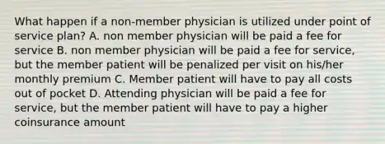 What happen if a non-member physician is utilized under point of service plan? A. non member physician will be paid a fee for service B. non member physician will be paid a fee for service, but the member patient will be penalized per visit on his/her monthly premium C. Member patient will have to pay all costs out of pocket D. Attending physician will be paid a fee for service, but the member patient will have to pay a higher coinsurance amount