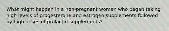 What might happen in a non-pregnant woman who began taking high levels of progesterone and estrogen supplements followed by high doses of prolactin supplements?