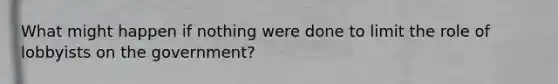 What might happen if nothing were done to limit the role of lobbyists on the government?