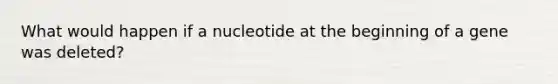 What would happen if a nucleotide at the beginning of a gene was deleted?