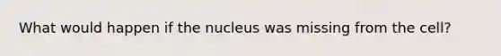 What would happen if the nucleus was missing from the cell?