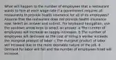 What will happen to the number of employees that a restaurant wants to hire at each wage rate if a government requires all restaurants to provide health insurance for all of its employees? Assume that the restaurant does not provide health insurance now. Select an answer and submit. For keyboard navigation, use the up/down arrow keys to select an answer. a The number of employees will increase as supply increases. b The number of employees will decrease as the cost of hiring a worker exceeds the marginal product of labor. c The marginal product of labor will increase due to the more desirable nature of the job. d Demand for labor will fall and the number of employees hired will increase.