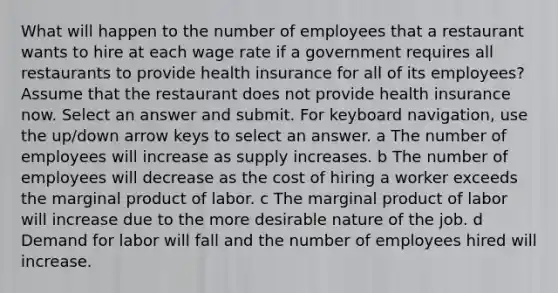 What will happen to the number of employees that a restaurant wants to hire at each wage rate if a government requires all restaurants to provide health insurance for all of its employees? Assume that the restaurant does not provide health insurance now. Select an answer and submit. For keyboard navigation, use the up/down arrow keys to select an answer. a The number of employees will increase as supply increases. b The number of employees will decrease as the cost of hiring a worker exceeds the marginal product of labor. c The marginal product of labor will increase due to the more desirable nature of the job. d Demand for labor will fall and the number of employees hired will increase.