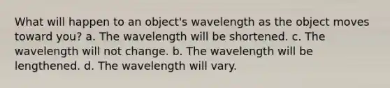 What will happen to an object's wavelength as the object moves toward you? a. The wavelength will be shortened. c. The wavelength will not change. b. The wavelength will be lengthened. d. The wavelength will vary.