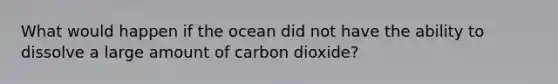 What would happen if the ocean did not have the ability to dissolve a large amount of carbon dioxide?