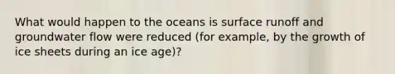 What would happen to the oceans is surface runoff and groundwater flow were reduced (for example, by the growth of ice sheets during an ice age)?