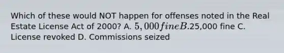 Which of these would NOT happen for offenses noted in the Real Estate License Act of 2000? A. 5,000 fine B.25,000 fine C. License revoked D. Commissions seized