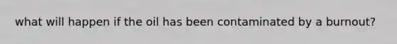what will happen if the oil has been contaminated by a burnout?