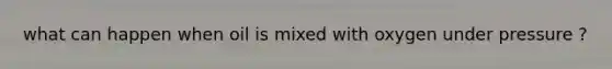 what can happen when oil is mixed with oxygen under pressure ?