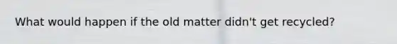 What would happen if the old matter didn't get recycled?