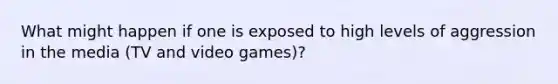 What might happen if one is exposed to high levels of aggression in the media (TV and video games)?