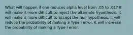 What will happen if one reduces alpha level from .05 to .01? It will make it more difficult to reject the alternate hypothesis. It will make it more difficult to accept the null hypothesis. It will reduce the probability of making a Type I error. It will increase the probability of making a Type I error.