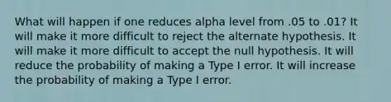 What will happen if one reduces alpha level from .05 to .01? It will make it more difficult to reject the alternate hypothesis. It will make it more difficult to accept the null hypothesis. It will reduce the probability of making a Type I error. It will increase the probability of making a Type I error.