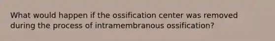 What would happen if the ossification center was removed during the process of intramembranous ossification?