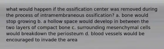 what would happen if the ossification center was removed during the process of intramembraneous ossification? a. bone would stop growing b. a hollow space would develop in between the two layers of compact bone c. surrounding mesenchymal cells would breakdown the periosteum d. blood vessels would be encouraged to invade the area