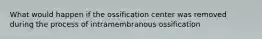 What would happen if the ossification center was removed during the process of intramembranous ossification