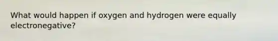 What would happen if oxygen and hydrogen were equally electronegative?