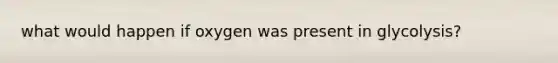 what would happen if oxygen was present in glycolysis?
