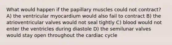 What would happen if the papillary muscles could not contract? A) the ventricular myocardium would also fail to contract B) the atrioventricular valves would not seal tightly C) blood would not enter the ventricles during diastole D) the semilunar valves would stay open throughout the cardiac cycle