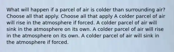 What will happen if a parcel of air is colder than surrounding air? Choose all that apply. Choose all that apply A colder parcel of air will rise in the atmosphere if forced. A colder parcel of air will sink in the atmosphere on its own. A colder parcel of air will rise in the atmosphere on its own. A colder parcel of air will sink in the atmosphere if forced.