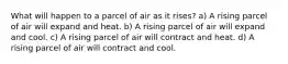 What will happen to a parcel of air as it rises? a) A rising parcel of air will expand and heat. b) A rising parcel of air will expand and cool. c) A rising parcel of air will contract and heat. d) A rising parcel of air will contract and cool.