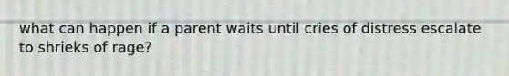 what can happen if a parent waits until cries of distress escalate to shrieks of rage?