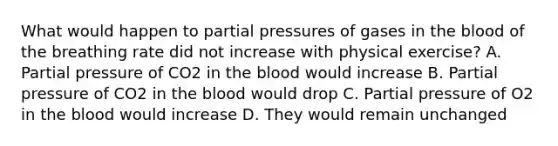 What would happen to partial pressures of gases in <a href='https://www.questionai.com/knowledge/k7oXMfj7lk-the-blood' class='anchor-knowledge'>the blood</a> of the breathing rate did not increase with physical exercise? A. Partial pressure of CO2 in the blood would increase B. Partial pressure of CO2 in the blood would drop C. Partial pressure of O2 in the blood would increase D. They would remain unchanged