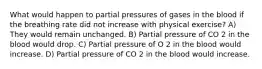 What would happen to partial pressures of gases in the blood if the breathing rate did not increase with physical exercise? A) They would remain unchanged. B) Partial pressure of CO 2 in the blood would drop. C) Partial pressure of O 2 in the blood would increase. D) Partial pressure of CO 2 in the blood would increase.