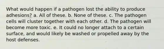 What would happen if a pathogen lost the ability to produce adhesions? a. All of these. b. None of these. c. The pathogen cells will cluster together with each other. d. The pathogen will become more toxic. e. It could no longer attach to a certain surface, and would likely be washed or propelled away by the host defenses.