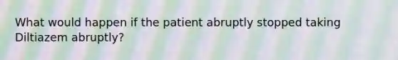 What would happen if the patient abruptly stopped taking Diltiazem abruptly?