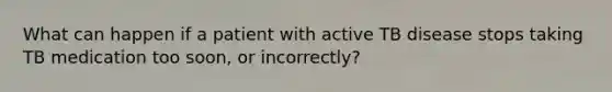 What can happen if a patient with active TB disease stops taking TB medication too soon, or incorrectly?