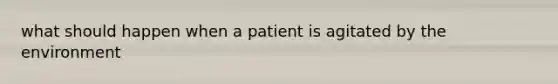 what should happen when a patient is agitated by the environment