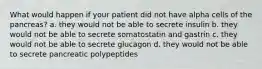 What would happen if your patient did not have alpha cells of the pancreas? a. they would not be able to secrete insulin b. they would not be able to secrete somatostatin and gastrin c. they would not be able to secrete glucagon d. they would not be able to secrete pancreatic polypeptides