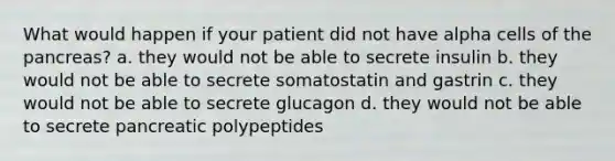 What would happen if your patient did not have alpha cells of the pancreas? a. they would not be able to secrete insulin b. they would not be able to secrete somatostatin and gastrin c. they would not be able to secrete glucagon d. they would not be able to secrete pancreatic polypeptides