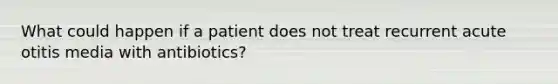 What could happen if a patient does not treat recurrent acute otitis media with antibiotics?