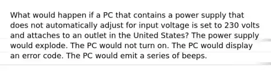 What would happen if a PC that contains a power supply that does not automatically adjust for input voltage is set to 230 volts and attaches to an outlet in the United States? The power supply would explode. The PC would not turn on. The PC would display an error code. The PC would emit a series of beeps.