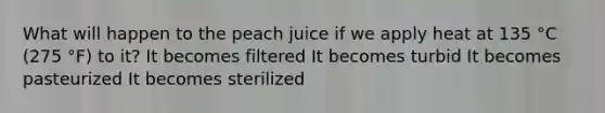 What will happen to the peach juice if we apply heat at 135 °C (275 °F) to it? It becomes filtered It becomes turbid It becomes pasteurized It becomes sterilized