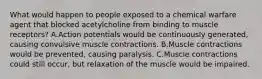 What would happen to people exposed to a chemical warfare agent that blocked acetylcholine from binding to muscle receptors? A.Action potentials would be continuously generated, causing convulsive muscle contractions. B.Muscle contractions would be prevented, causing paralysis. C.Muscle contractions could still occur, but relaxation of the muscle would be impaired.