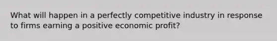 What will happen in a perfectly competitive industry in response to firms earning a positive economic profit?