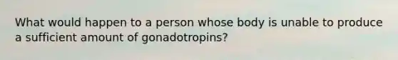 What would happen to a person whose body is unable to produce a sufficient amount of gonadotropins?