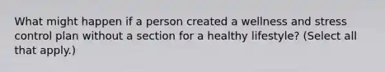 What might happen if a person created a wellness and stress control plan without a section for a healthy lifestyle? (Select all that apply.)