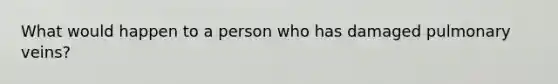 What would happen to a person who has damaged pulmonary veins?