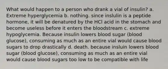 What would happen to a person who drank a vial of insulin? a. Extreme hyperglycemia b. nothing. since inslulin is a peptide hormone, it will be denatured by the HCl acid in the stomach and become useless before it enters the bloodstream c. extreme hypoglycemia. Because insulin lowers blood sugar (blood glucose), consuming as much as an entire vial would cause blood sugars to drop drastically d. death. because insluin lowers blood sugar (blood glucose), consuming as much as an entire vial would cause blood sugars too low to be compatible with life