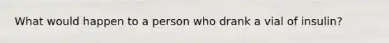 What would happen to a person who drank a vial of insulin?