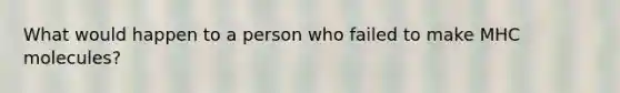What would happen to a person who failed to make MHC molecules?