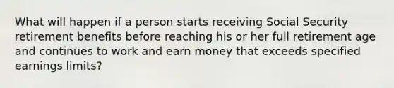 What will happen if a person starts receiving Social Security retirement benefits before reaching his or her full retirement age and continues to work and earn money that exceeds specified earnings limits?